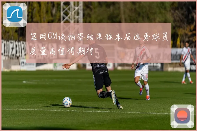 篮网GM谈抽签结果称本届选秀球员质量高值得期待