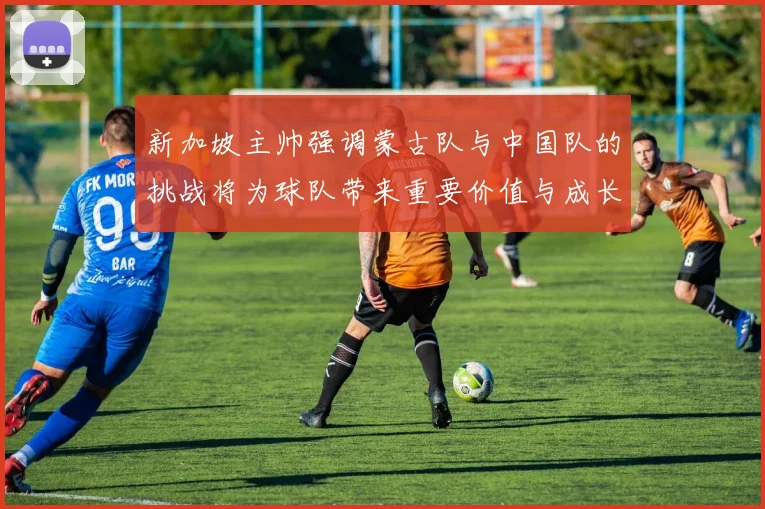 新加坡主帅强调蒙古队与中国队的挑战将为球队带来重要价值与成长机会