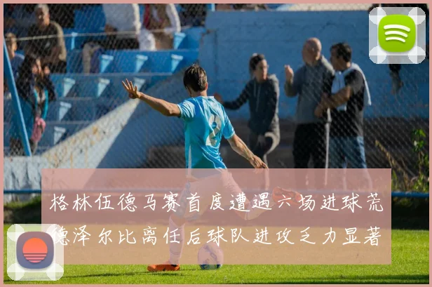 格林伍德马赛首度遭遇六场进球荒德泽尔比离任后球队进攻乏力显著