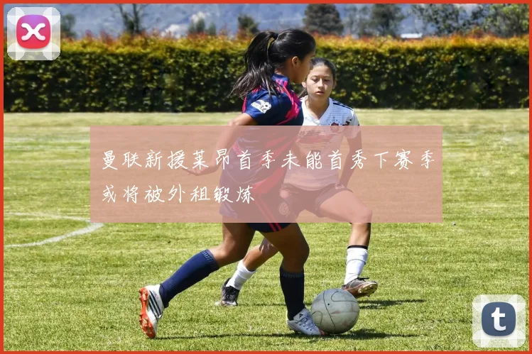 曼联新援莱昂首季未能首秀下赛季或将被外租锻炼