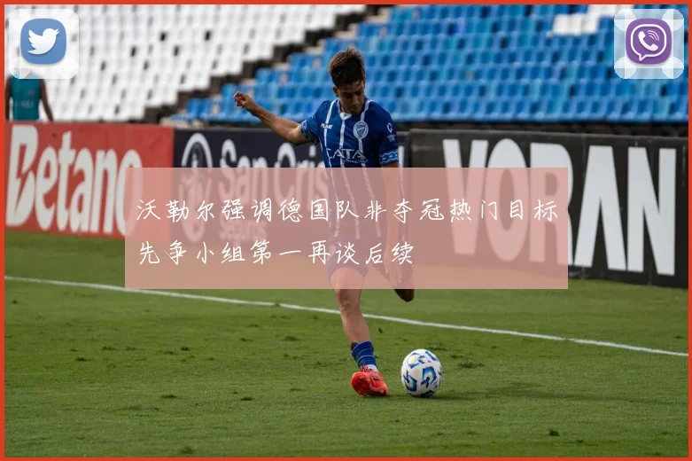 沃勒尔强调德国队非夺冠热门目标先争小组第一再谈后续