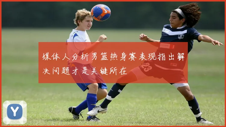媒体人分析男篮热身赛表现指出解决问题才是关键所在