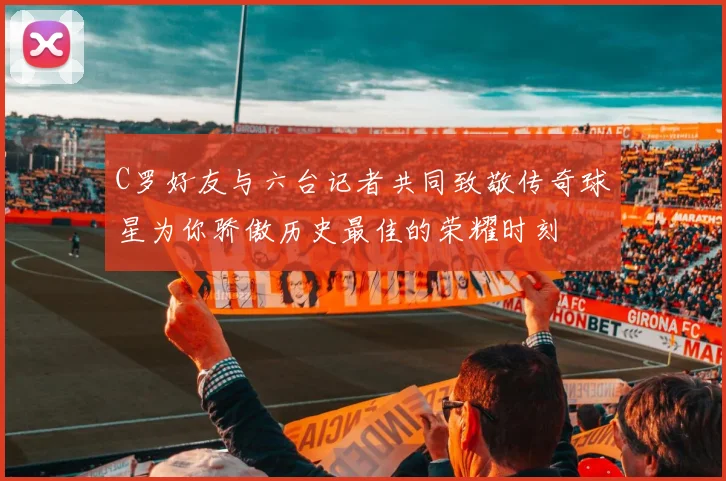 C罗好友与六台记者共同致敬传奇球星为你骄傲历史最佳的荣耀时刻