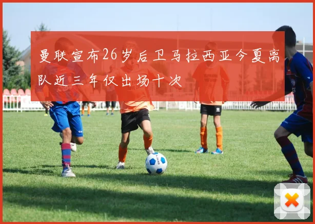 曼联宣布26岁后卫马拉西亚今夏离队近三年仅出场十次