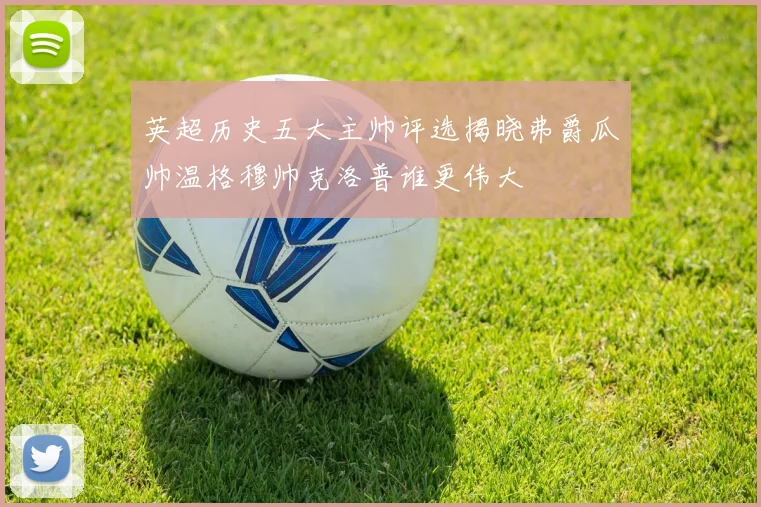 英超历史五大主帅评选揭晓弗爵瓜帅温格穆帅克洛普谁更伟大
