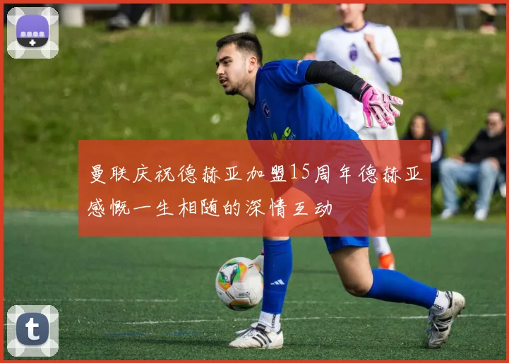 曼联庆祝德赫亚加盟15周年德赫亚感慨一生相随的深情互动