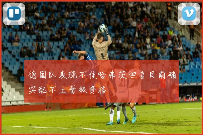 德国队表现不佳哈弗茨坦言目前确实配不上晋级资格