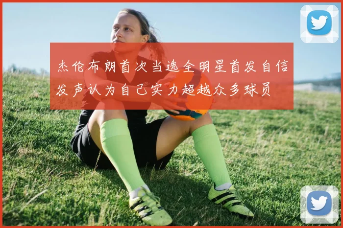 杰伦布朗首次当选全明星首发自信发声认为自己实力超越众多球员
