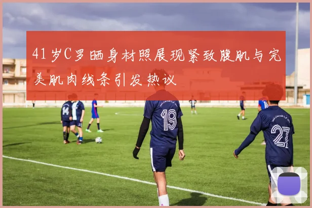 41岁C罗晒身材照展现紧致腹肌与完美肌肉线条引发热议