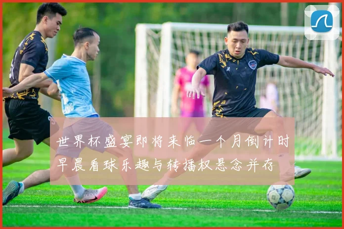 世界杯盛宴即将来临一个月倒计时早晨看球乐趣与转播权悬念并存