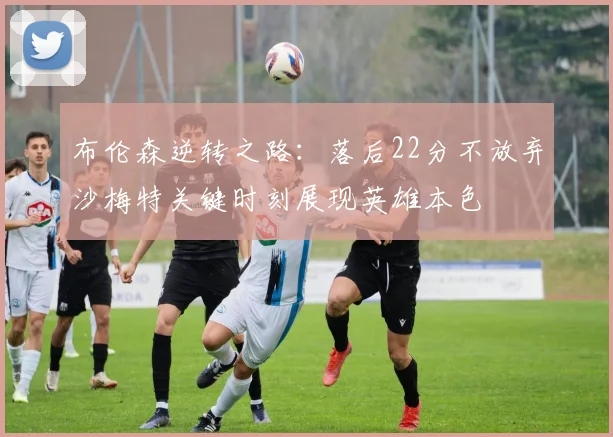 布伦森逆转之路：落后22分不放弃沙梅特关键时刻展现英雄本色